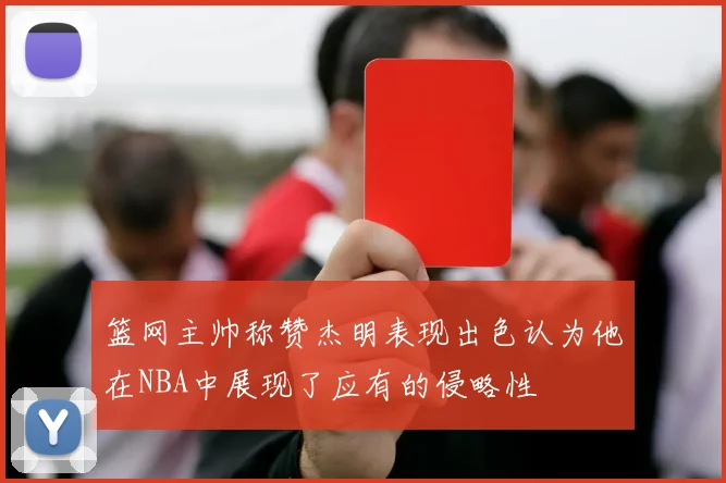 篮网主帅称赞杰明表现出色认为他在NBA中展现了应有的侵略性
