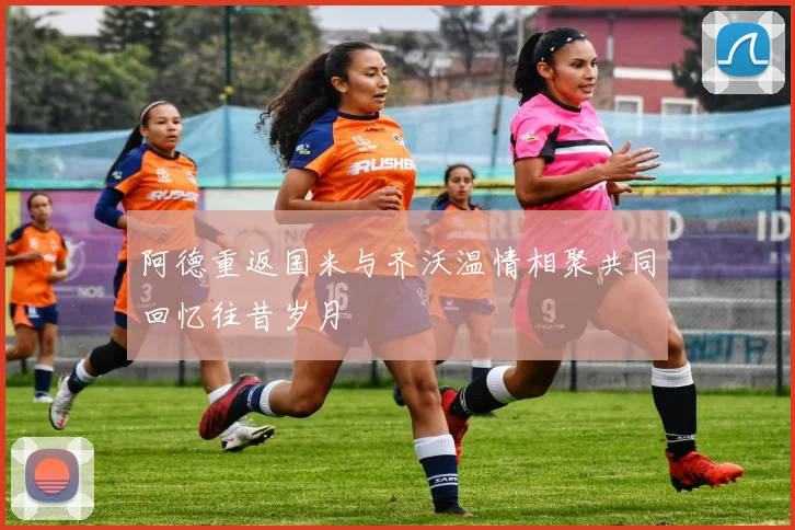 阿德重返国米与齐沃温情相聚共同回忆往昔岁月