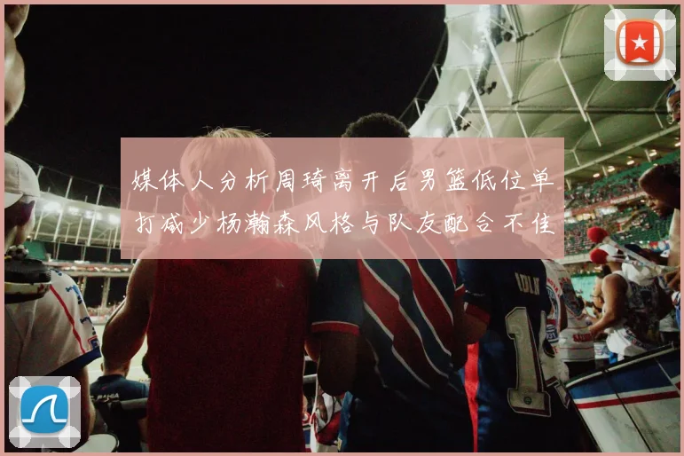 媒体人分析周琦离开后男篮低位单打减少杨瀚森风格与队友配合不佳