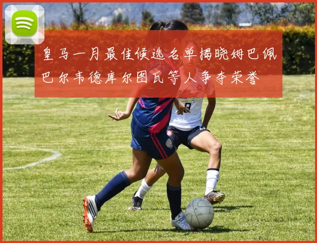皇马一月最佳候选名单揭晓姆巴佩巴尔韦德库尔图瓦等人争夺荣誉