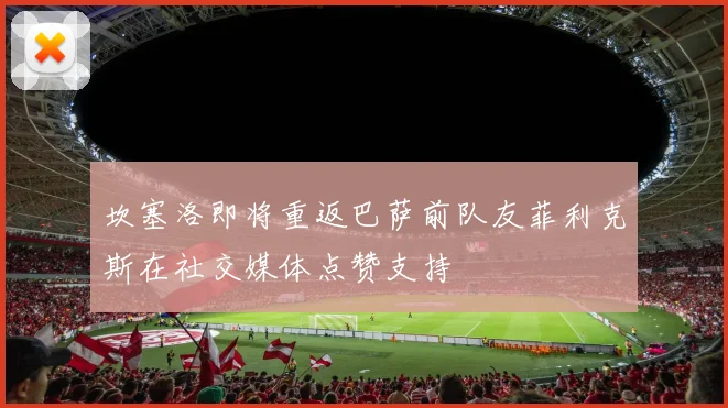 坎塞洛即将重返巴萨前队友菲利克斯在社交媒体点赞支持
