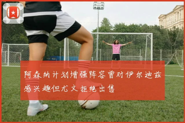 阿森纳计划增强阵容曾对伊尔迪兹感兴趣但尤文拒绝出售