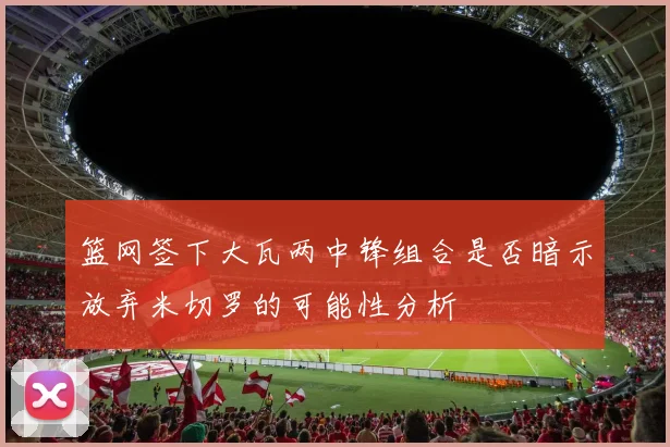 篮网签下大瓦两中锋组合是否暗示放弃米切罗的可能性分析