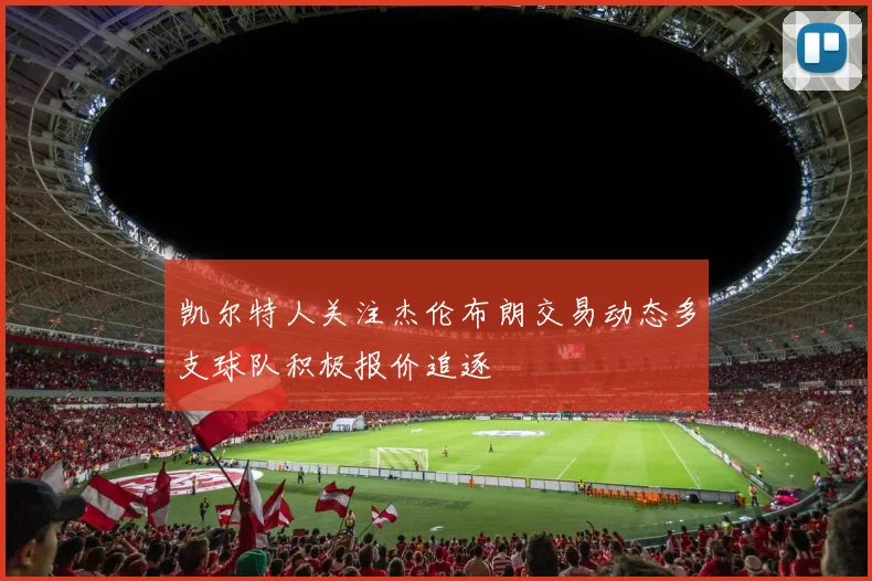 凯尔特人关注杰伦布朗交易动态多支球队积极报价追逐
