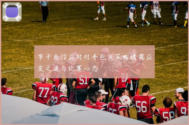 华子自信应对对手包夹策略透露应变之道与比赛心态