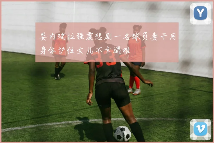 委内瑞拉强震悲剧一名球员妻子用身体护住女儿不幸遇难