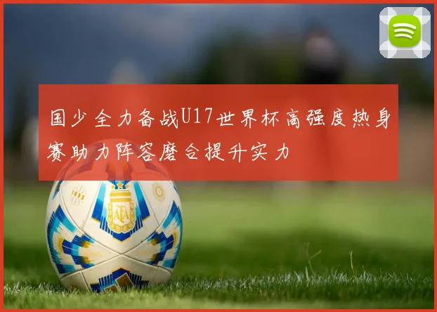 国少全力备战U17世界杯高强度热身赛助力阵容磨合提升实力