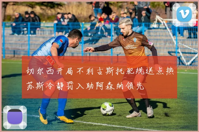 切尔西开局不利古斯托犯规送点热苏斯冷静罚入助阿森纳领先