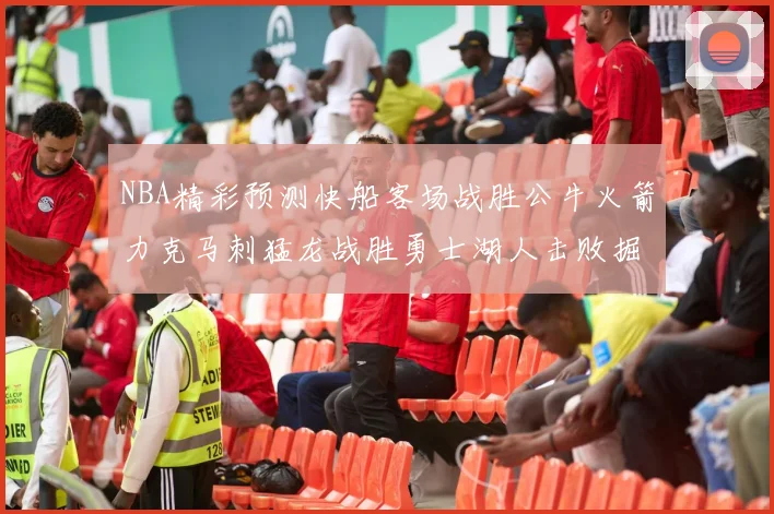 NBA精彩预测快船客场战胜公牛火箭力克马刺猛龙战胜勇士湖人击败掘金