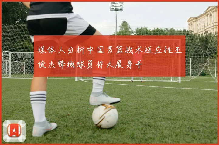 媒体人分析中国男篮战术适应性王俊杰锋线球员将大展身手