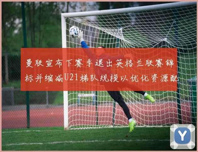 曼联宣布下赛季退出英格兰联赛锦标并缩减U21梯队规模以优化资源配置