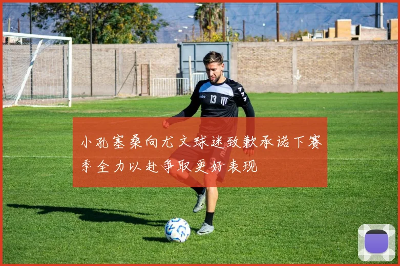 小孔塞桑向尤文球迷致歉承诺下赛季全力以赴争取更好表现