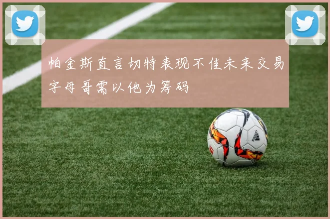 帕金斯直言切特表现不佳未来交易字母哥需以他为筹码