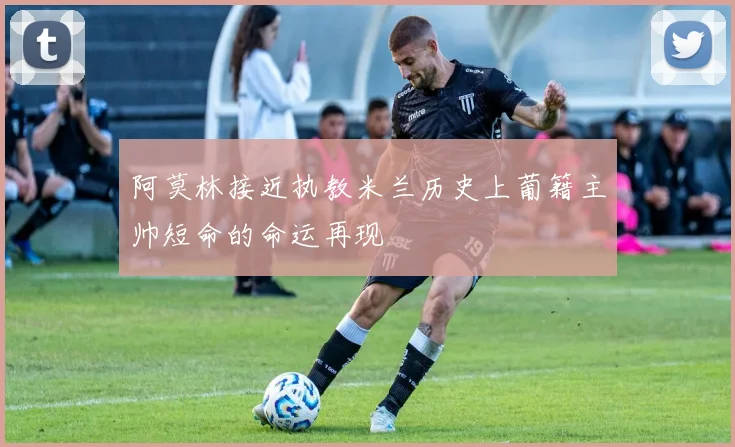 阿莫林接近执教米兰历史上葡籍主帅短命的命运再现