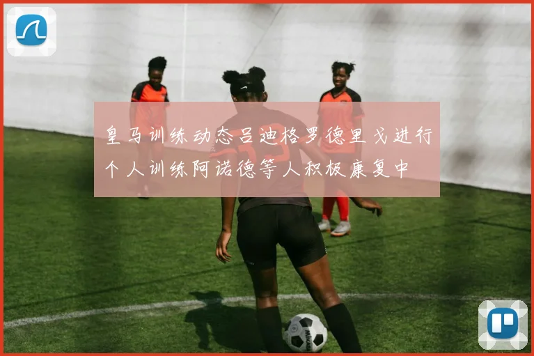 皇马训练动态吕迪格罗德里戈进行个人训练阿诺德等人积极康复中