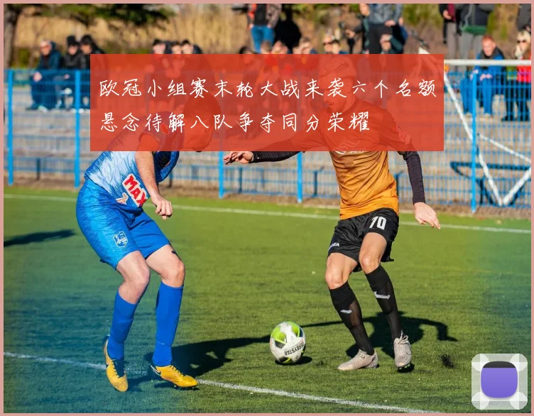 欧冠小组赛末轮大战来袭六个名额悬念待解八队争夺同分荣耀